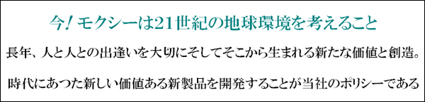 今。モクシー・２１世紀の地球環境を考えること長年、人と人の出逢い。そしてそのから生まれる新たな価値創造。時代にあつた新しい価値（新製品）を開発が開発のポリシーである